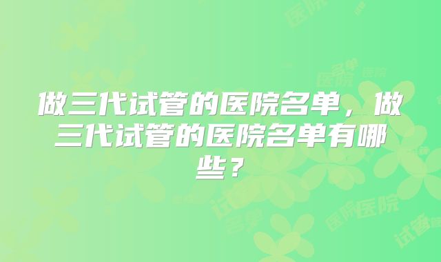 做三代试管的医院名单，做三代试管的医院名单有哪些？