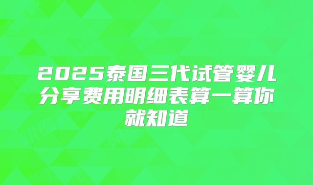 2025泰国三代试管婴儿分享费用明细表算一算你就知道