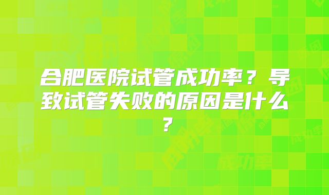 合肥医院试管成功率?导致试管失败的原因是什么?