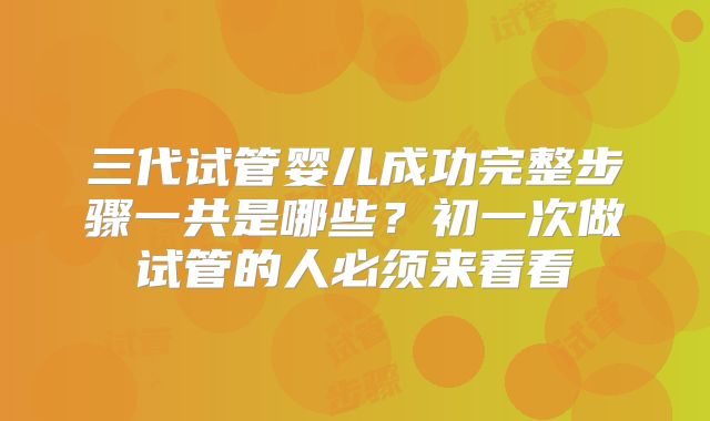 三代试管婴儿成功完整步骤一共是哪些？初一次做试管的人必须来看看
