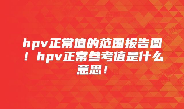 hpv正常值的范围报告图！hpv正常参考值是什么意思！