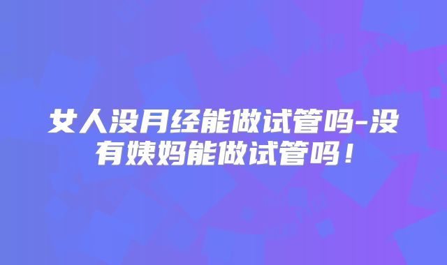 女人没月经能做试管吗-没有姨妈能做试管吗!