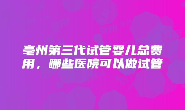 亳州第三代试管婴儿总费用，哪些医院可以做试管