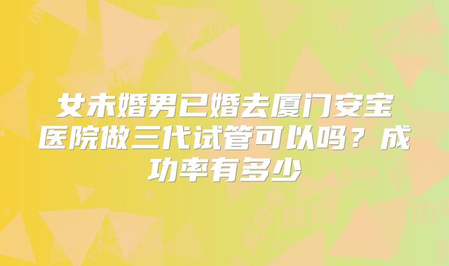 女未婚男已婚去厦门安宝医院做三代试管可以吗?成功率有多少