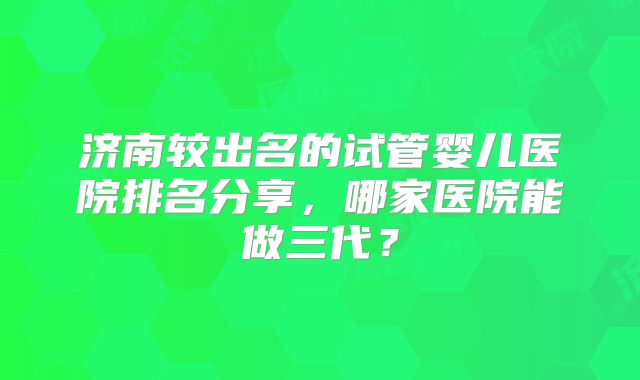 济南较出名的试管婴儿医院排名分享，哪家医院能做三代？