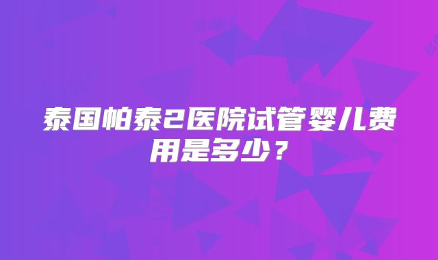 泰国帕泰2医院试管婴儿费用是多少？