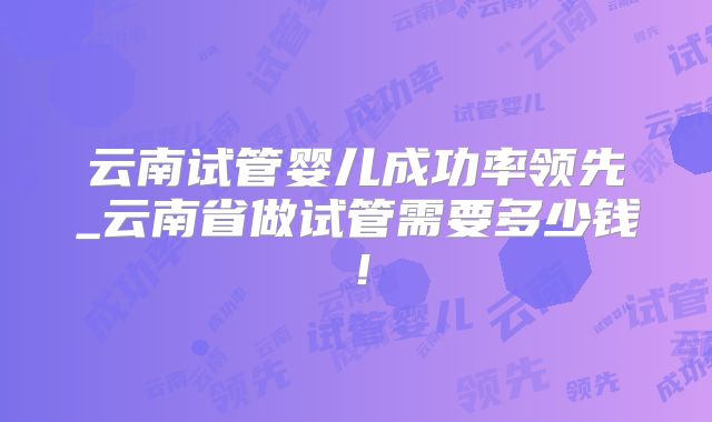 云南试管婴儿成功率领先_云南省做试管需要多少钱！