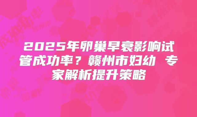 2025年卵巢早衰影响试管成功率？赣州市妇幼 专家解析提升策略