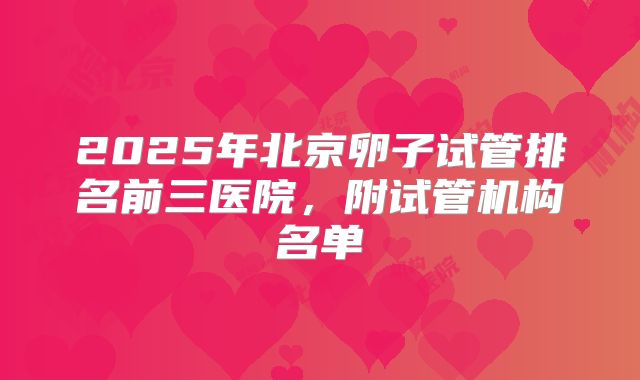 2025年北京卵子试管排名前三医院，附试管机构名单