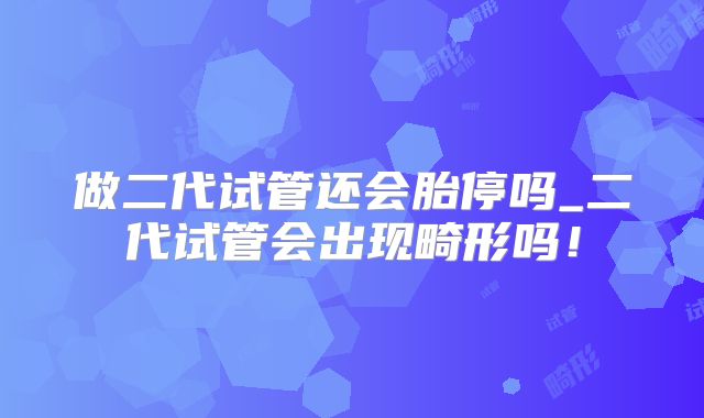 做二代试管还会胎停吗_二代试管会出现畸形吗！