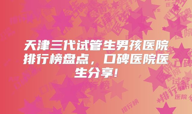 天津三代试管生男孩医院排行榜盘点，口碑医院医生分享!