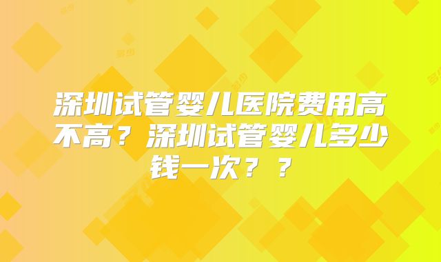 深圳试管婴儿医院费用高不高？深圳试管婴儿多少钱一次？？