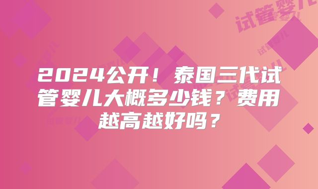 2024公开！泰国三代试管婴儿大概多少钱？费用越高越好吗？