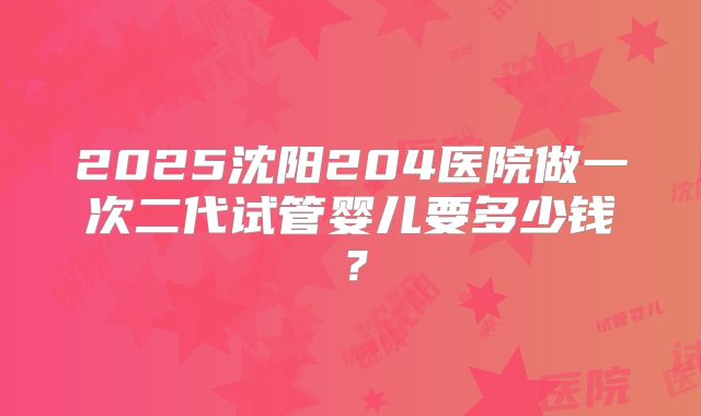 2025沈阳204医院做一次二代试管婴儿要多少钱?