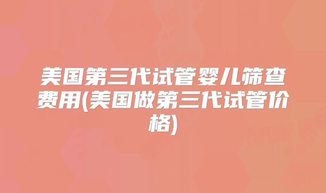 美国第三代试管婴儿筛查费用(美国做第三代试管价格)