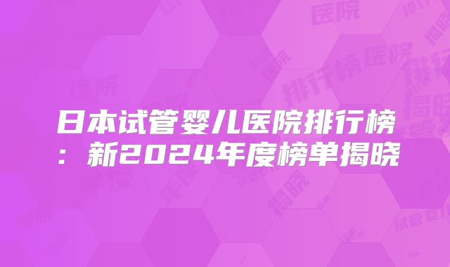日本试管婴儿医院排行榜:新2024年度榜单揭晓