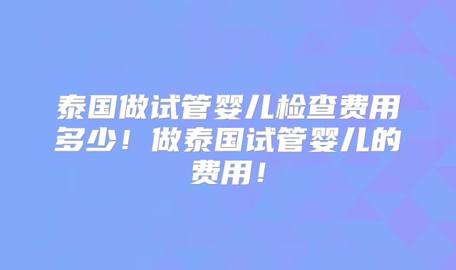 泰国做试管婴儿检查费用多少！做泰国试管婴儿的费用！