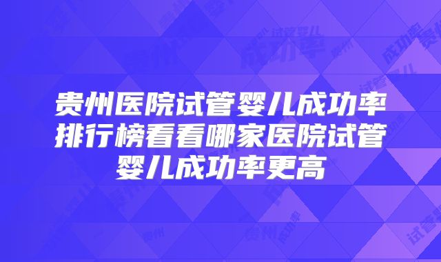 贵州医院试管婴儿成功率排行榜看看哪家医院试管婴儿成功率更高
