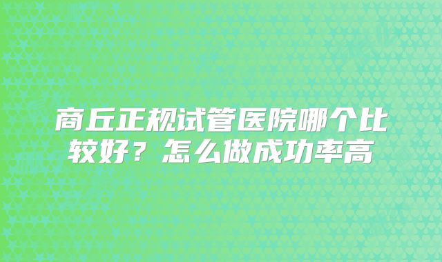 商丘正规试管医院哪个比较好?怎么做成功率高