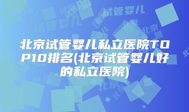 北京试管婴儿私立医院TOP10排名(北京试管婴儿好的私立医院)