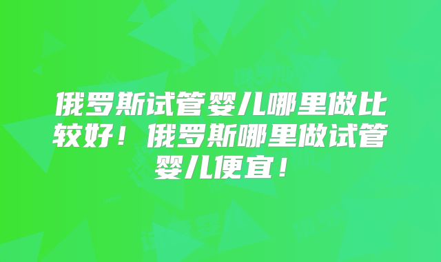 俄罗斯试管婴儿哪里做比较好！俄罗斯哪里做试管婴儿便宜！