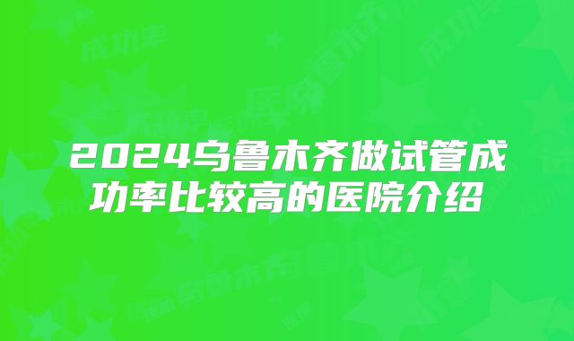 2024乌鲁木齐做试管成功率比较高的医院介绍