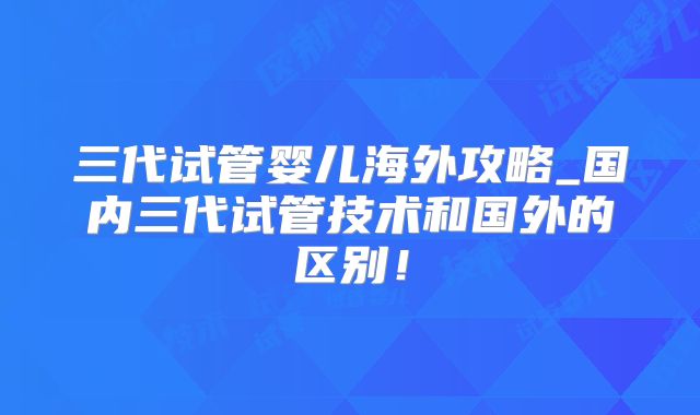 三代试管婴儿海外攻略_国内三代试管技术和国外的区别！