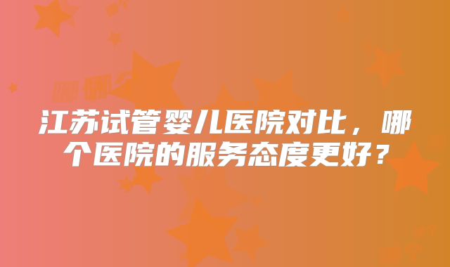 江苏试管婴儿医院对比，哪个医院的服务态度更好？