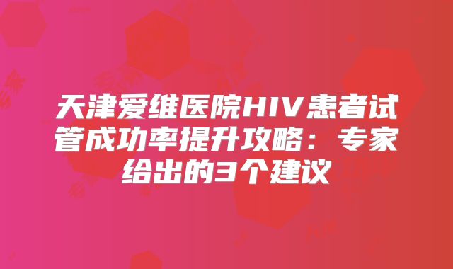 天津爱维医院HIV患者试管成功率提升攻略:专家给出的3个建议