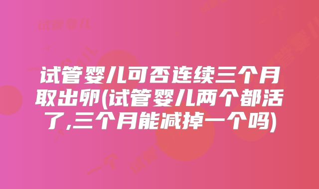 试管婴儿可否连续三个月取出卵(试管婴儿两个都活了,三个月能减掉一个吗)
