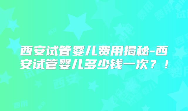 西安试管婴儿费用揭秘-西安试管婴儿多少钱一次？！