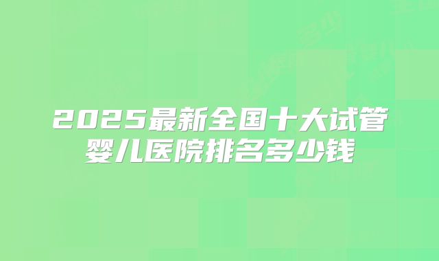 2025最新全国十大试管婴儿医院排名多少钱