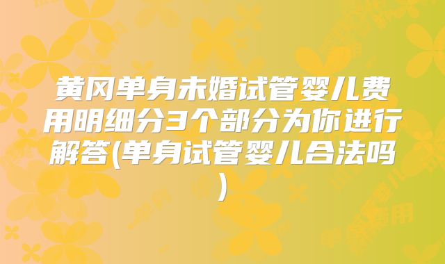 黄冈单身未婚试管婴儿费用明细分3个部分为你进行解答(单身试管婴儿合法吗)
