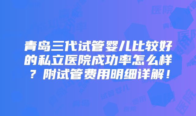 青岛三代试管婴儿比较好的私立医院成功率怎么样？附试管费用明细详解！