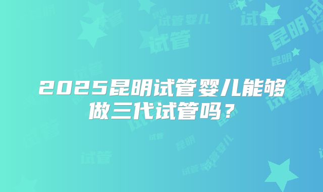 2025昆明试管婴儿能够做三代试管吗?