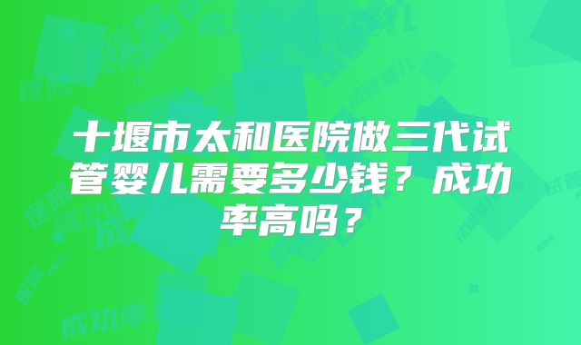 十堰市太和医院做三代试管婴儿需要多少钱？成功率高吗？