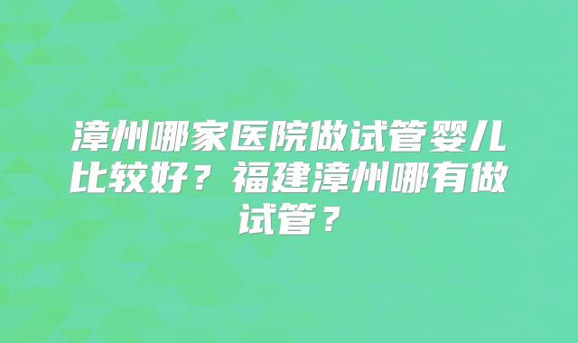 漳州哪家医院做试管婴儿比较好？福建漳州哪有做试管？