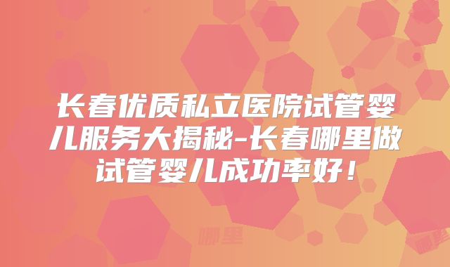 长春优质私立医院试管婴儿服务大揭秘-长春哪里做试管婴儿成功率好！