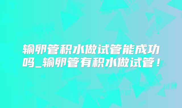 输卵管积水做试管能成功吗_输卵管有积水做试管！