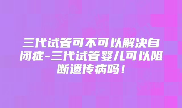 三代试管可不可以解决自闭症-三代试管婴儿可以阻断遗传病吗!
