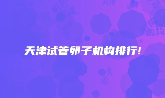 天津试管卵子机构排行!