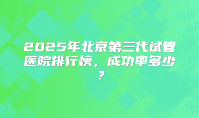 2025年北京第三代试管医院排行榜,成功率多少?