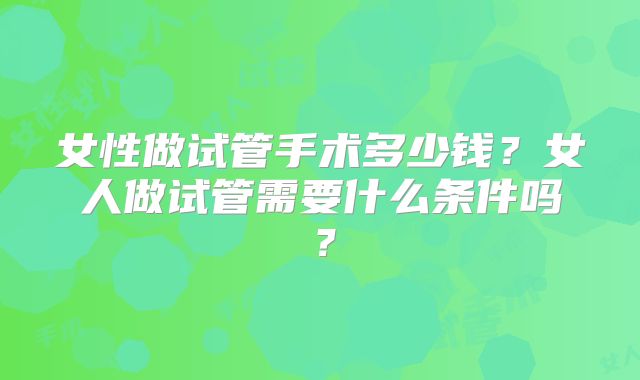 女性做试管手术多少钱?女人做试管需要什么条件吗?