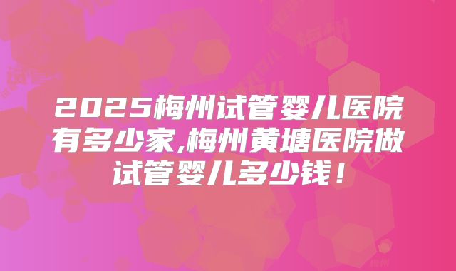 2025梅州试管婴儿医院有多少家,梅州黄塘医院做试管婴儿多少钱！