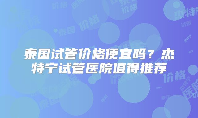 泰国试管价格便宜吗？杰特宁试管医院值得推荐