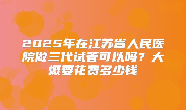 2025年在江苏省人民医院做三代试管可以吗?大概要花费多少钱