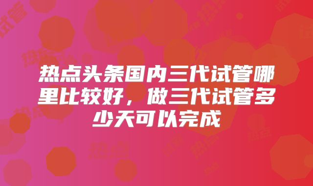 热点头条国内三代试管哪里比较好，做三代试管多少天可以完成