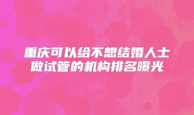 重庆可以给不想结婚人士做试管的机构排名曝光