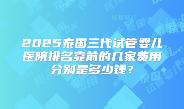 2025泰国三代试管婴儿医院排名靠前的几家费用分别是多少钱？