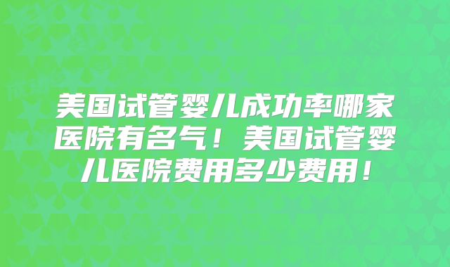 美国试管婴儿成功率哪家医院有名气！美国试管婴儿医院费用多少费用！